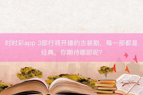 时时彩app 3部行将开播的古装剧，每一部都是经典，你期待哪部呢？