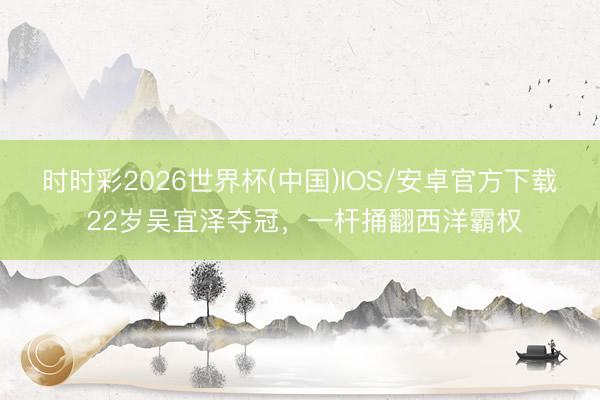 时时彩2026世界杯(中国)IOS/安卓官方下载 22岁吴宜泽夺冠，一杆捅翻西洋霸权