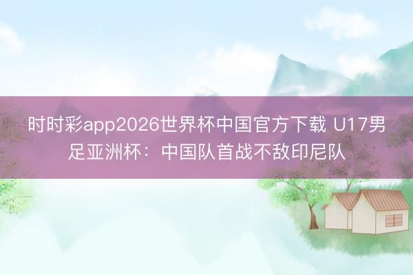 时时彩app2026世界杯中国官方下载 U17男足亚洲杯：中国队首战不敌印尼队