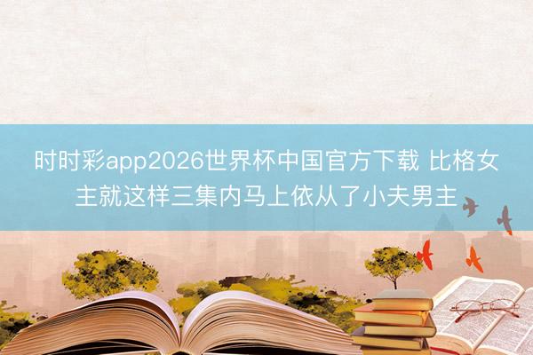 时时彩app2026世界杯中国官方下载 比格女主就这样三集内马上依从了小夫男主