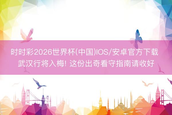 时时彩2026世界杯(中国)IOS/安卓官方下载 武汉行将入梅! 这份出奇看守指南请收好