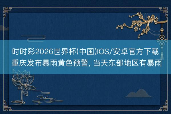 时时彩2026世界杯(中国)IOS/安卓官方下载 重庆发布暴雨黄色预警, 当天东部地区有暴雨
