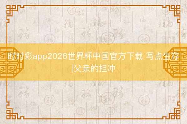 时时彩app2026世界杯中国官方下载 写点生存|父亲的担冲